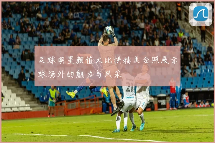 足球明星颜值大比拼精美合照展示球场外的魅力与风采