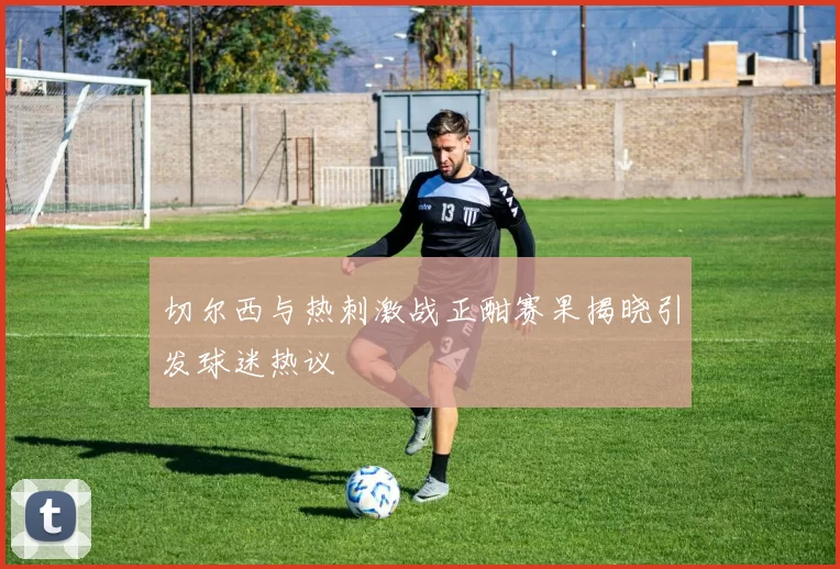 切尔西与热刺激战正酣赛果揭晓引发球迷热议