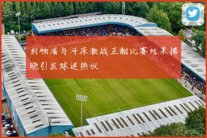 利物浦与河床激战正酣比赛结果揭晓引发球迷热议