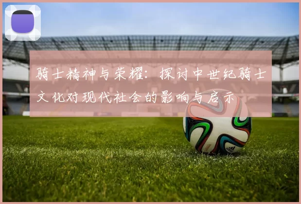骑士精神与荣耀：探讨中世纪骑士文化对现代社会的影响与启示