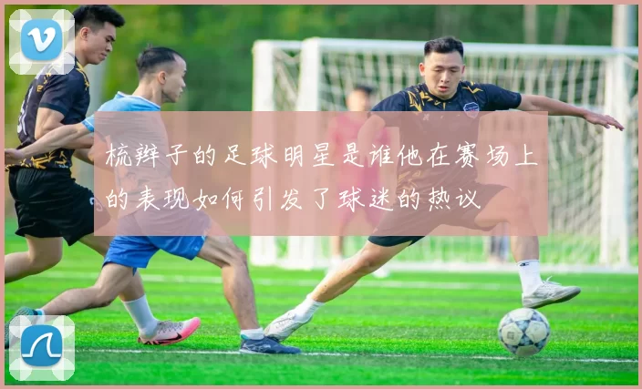梳辫子的足球明星是谁他在赛场上的表现如何引发了球迷的热议