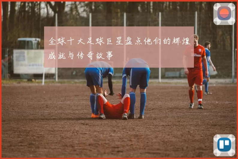 全球十大足球巨星盘点他们的辉煌成就与传奇故事