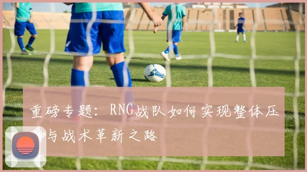 重磅专题：RNG战队如何实现整体压制与战术革新之路