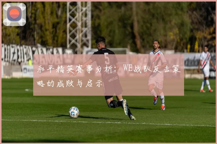 和平精英赛事分析：WE战队反击策略的成败与启示