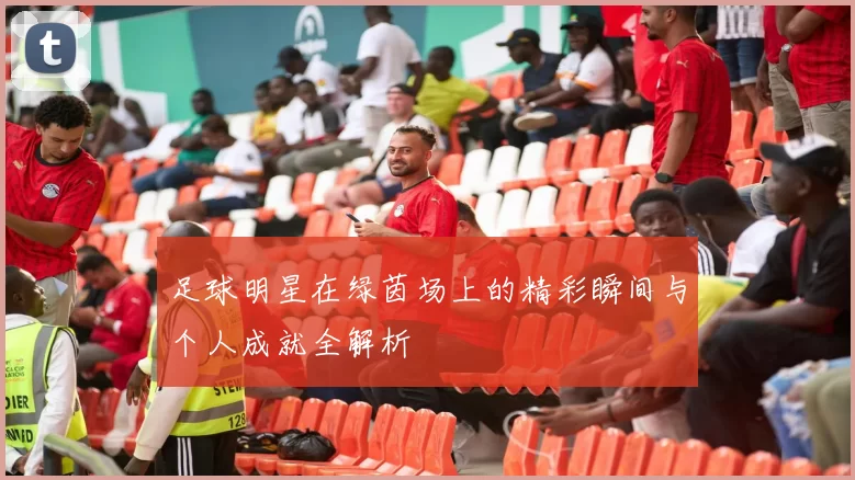 足球明星在绿茵场上的精彩瞬间与个人成就全解析