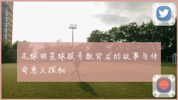 足球明星球服号数背后的故事与传奇意义探秘