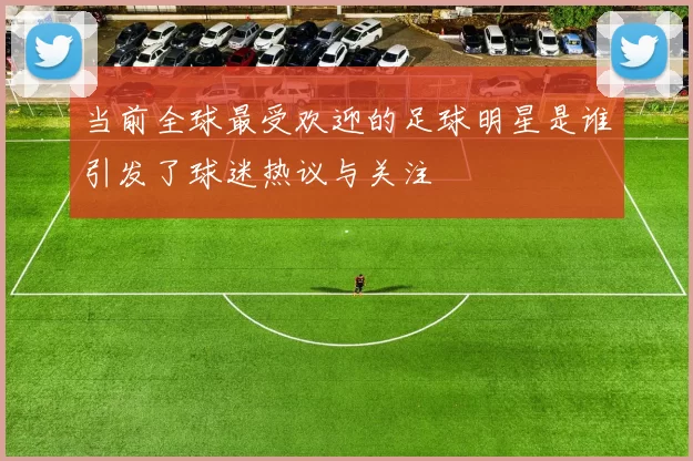 当前全球最受欢迎的足球明星是谁引发了球迷热议与关注