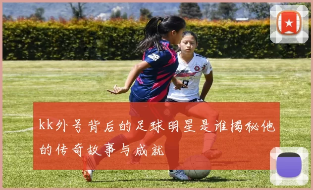 kk外号背后的足球明星是谁揭秘他的传奇故事与成就
