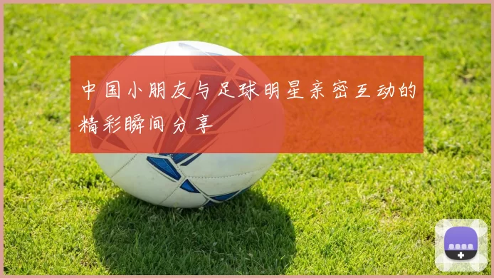 中国小朋友与足球明星亲密互动的精彩瞬间分享