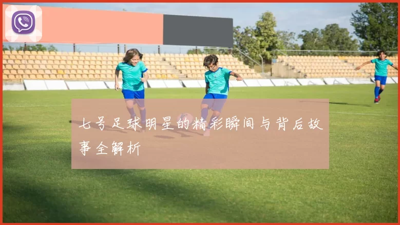 七号足球明星的精彩瞬间与背后故事全解析