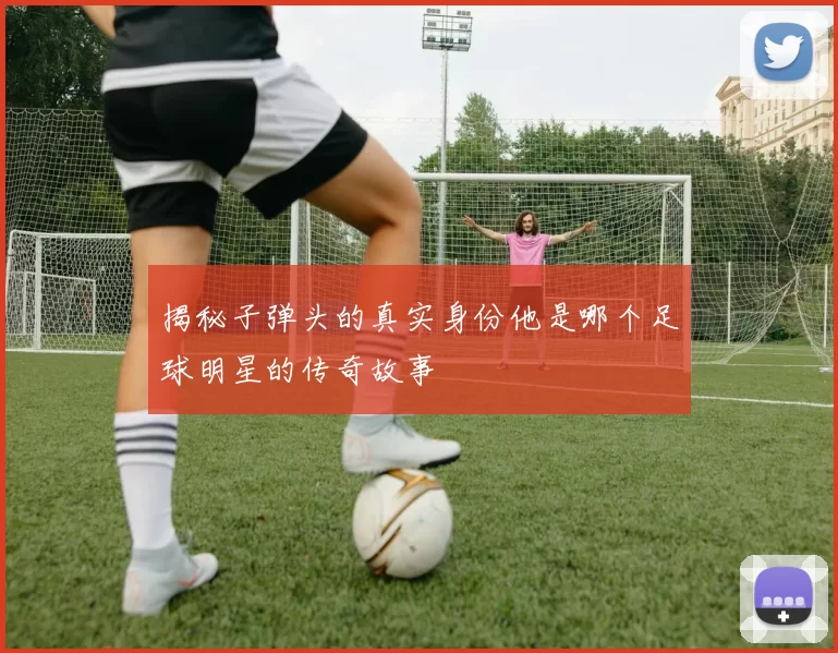 揭秘子弹头的真实身份他是哪个足球明星的传奇故事