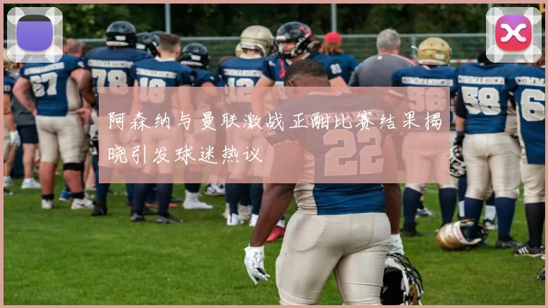 阿森纳与曼联激战正酣比赛结果揭晓引发球迷热议