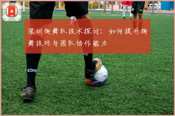 深圳街舞队技术探讨：如何提升街舞技巧与团队协作能力