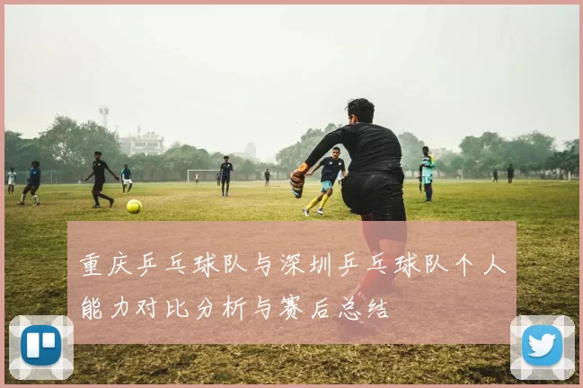 重庆乒乓球队与深圳乒乓球队个人能力对比分析与赛后总结