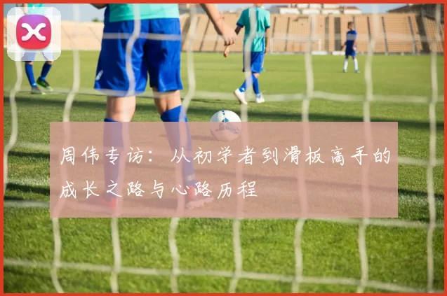 周伟专访：从初学者到滑板高手的成长之路与心路历程