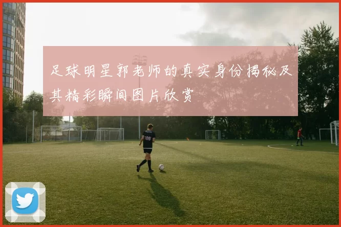 足球明星郭老师的真实身份揭秘及其精彩瞬间图片欣赏