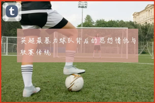 英超最暴力球队背后的恩怨情仇与联赛传统
