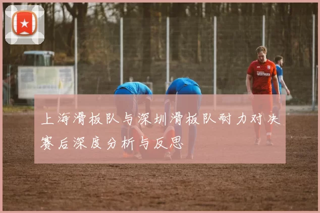 上海滑板队与深圳滑板队耐力对决赛后深度分析与反思