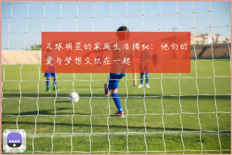 足球明星的家庭生活揭秘：他们的爱与梦想交织在一起