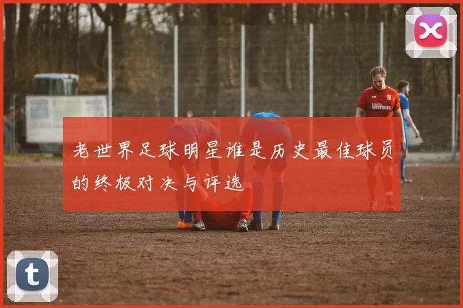 老世界足球明星谁是历史最佳球员的终极对决与评选