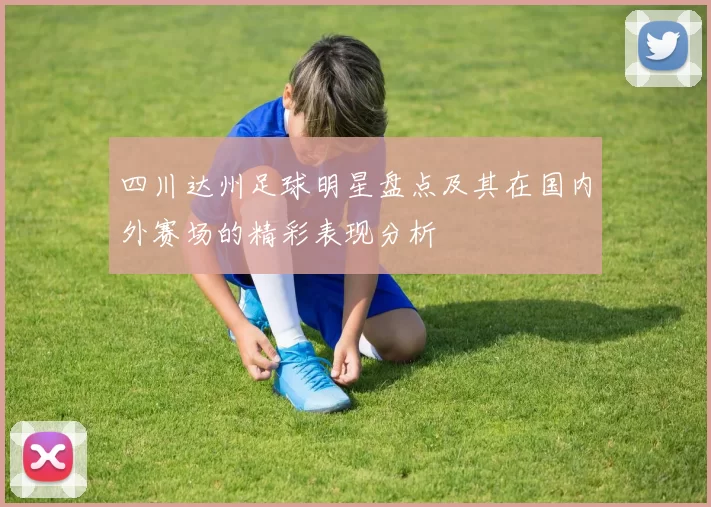 四川达州足球明星盘点及其在国内外赛场的精彩表现分析
