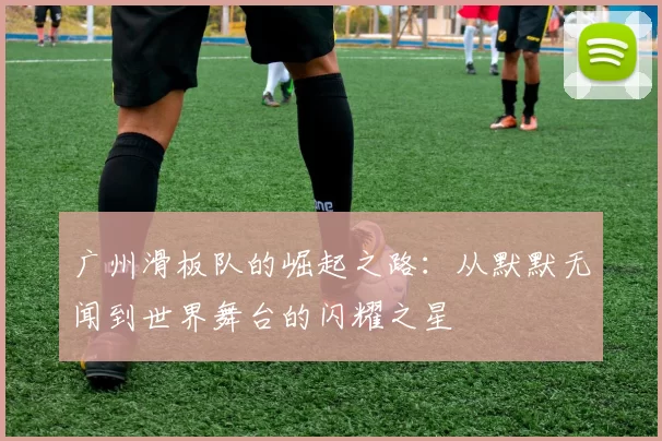广州滑板队的崛起之路：从默默无闻到世界舞台的闪耀之星