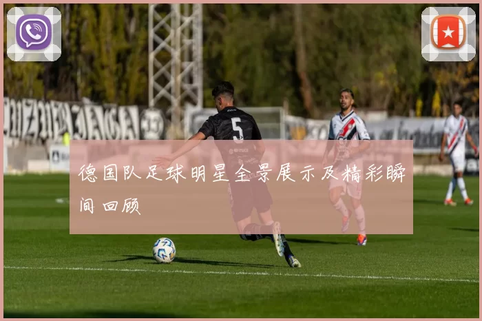 德国队足球明星全景展示及精彩瞬间回顾