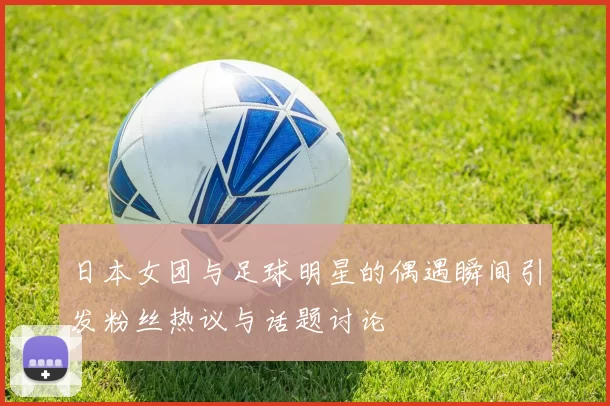 日本女团与足球明星的偶遇瞬间引发粉丝热议与话题讨论