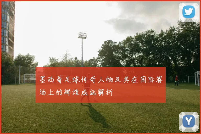 墨西哥足球传奇人物及其在国际赛场上的辉煌成就解析