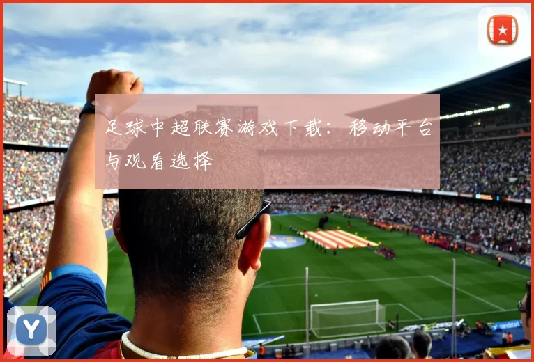 足球中超联赛游戏下载：移动平台与观看选择