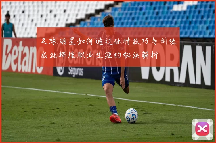 足球明星如何通过独特技巧与训练成就辉煌职业生涯的秘诀解析