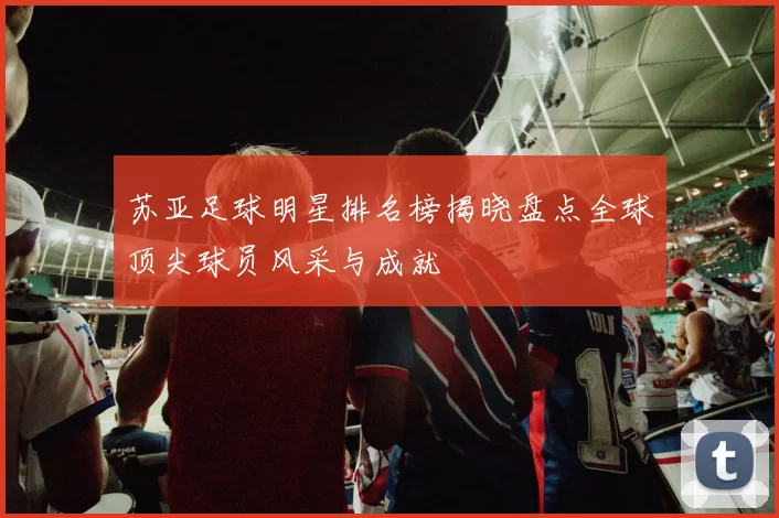 苏亚足球明星排名榜揭晓盘点全球顶尖球员风采与成就