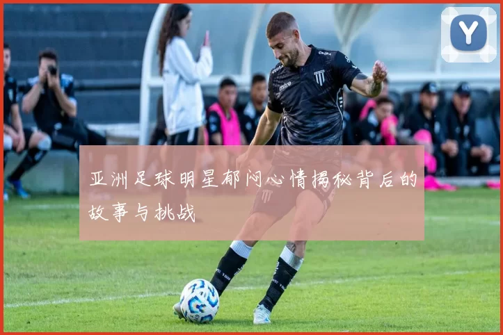 亚洲足球明星郁闷心情揭秘背后的故事与挑战