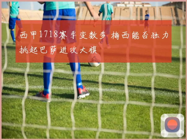 西甲1718赛季变数多 梅西能否独力挑起巴萨进攻大旗