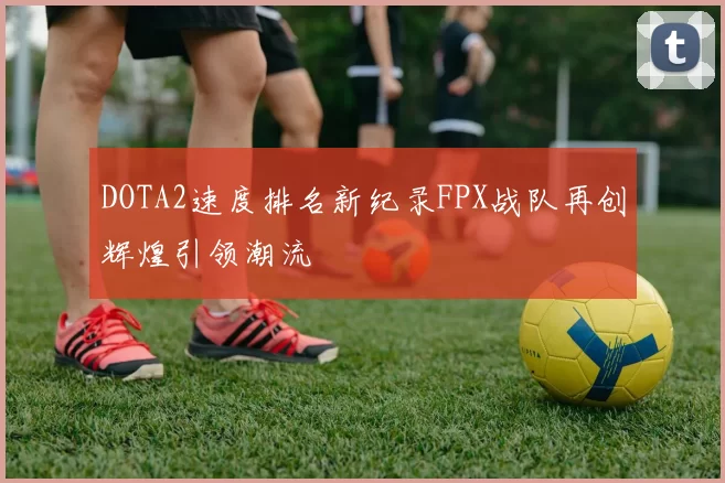DOTA2速度排名新纪录FPX战队再创辉煌引领潮流