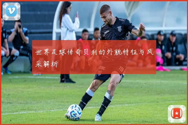世界足球传奇贝利的外貌特征与风采解析