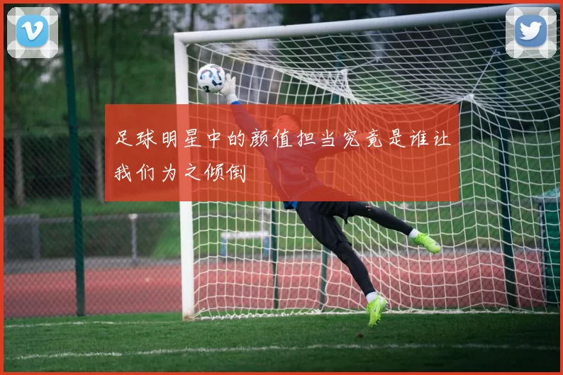 足球明星中的颜值担当究竟是谁让我们为之倾倒