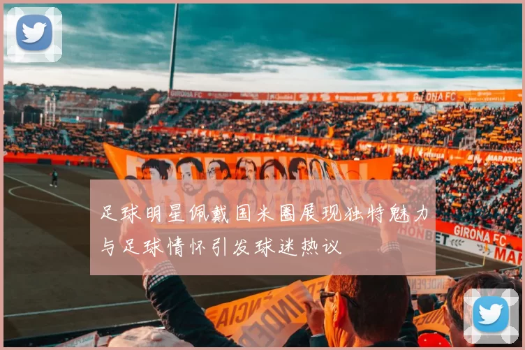 足球明星佩戴国米圈展现独特魅力与足球情怀引发球迷热议