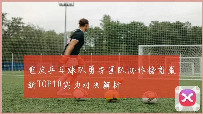 重庆乒乓球队勇夺团队协作榜首最新TOP10实力对决解析