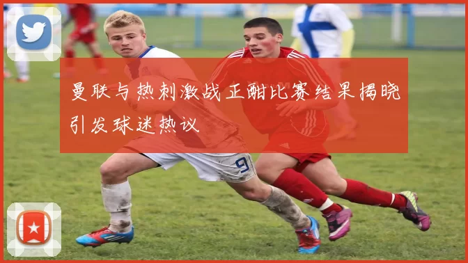 曼联与热刺激战正酣比赛结果揭晓引发球迷热议