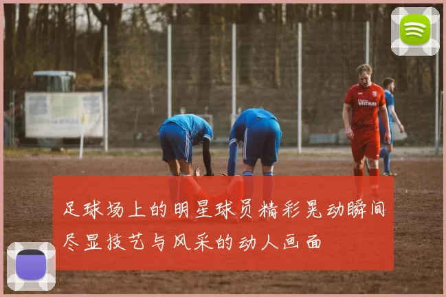 足球场上的明星球员精彩晃动瞬间尽显技艺与风采的动人画面