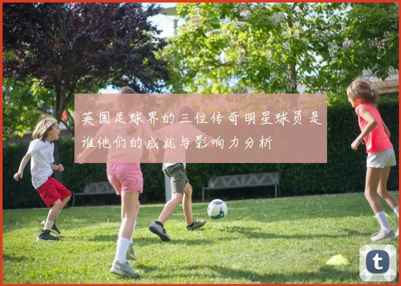 英国足球界的三位传奇明星球员是谁他们的成就与影响力分析